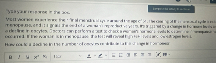 Complete the activity to continue 
Type your response in the box. 
Most women experience their final menstrual cycle around the age of 51. The ceasing of the menstrual cycle is calle 
menopause, and it signals the end of a woman's reproductive years. It's triggered by a change in hormone levels ar 
a decline in oocytes. Doctors can perform a test to check a woman's hormone levels to determine if menopause ha 
occurred. If the woman is in menopause, the test will reveal high FSH levels and low estrogen levels. 
How could a decline in the number of oocytes contribute to this change in hormones? 
B I u X^2 X_2 15px A