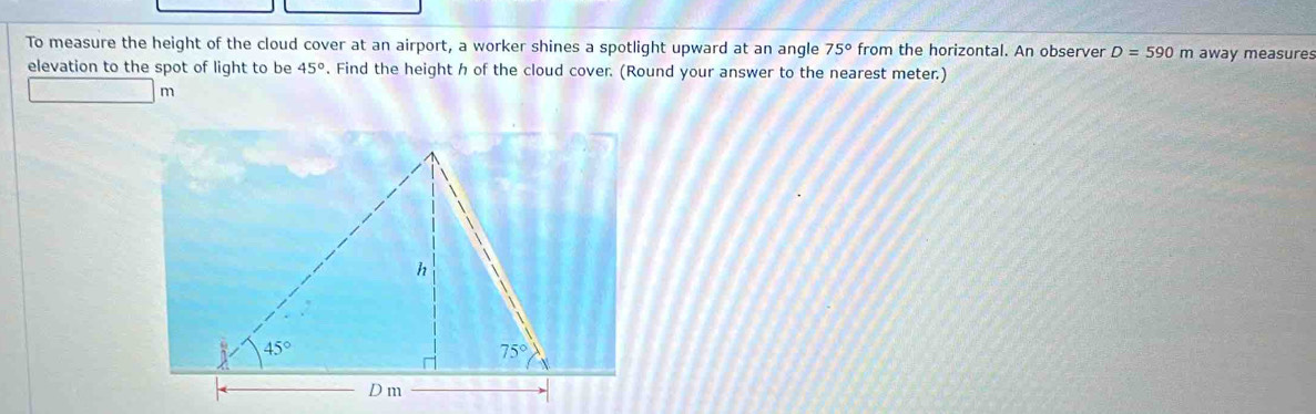 To measure the height of the cloud cover at an airport, a worker shines a spotlight upward at an angle 75° from the horizontal. An observer D=590m away measures
elevation to the spot of light to be 45°. Find the height h of the cloud cover. (Round your answer to the nearest meter.)
m