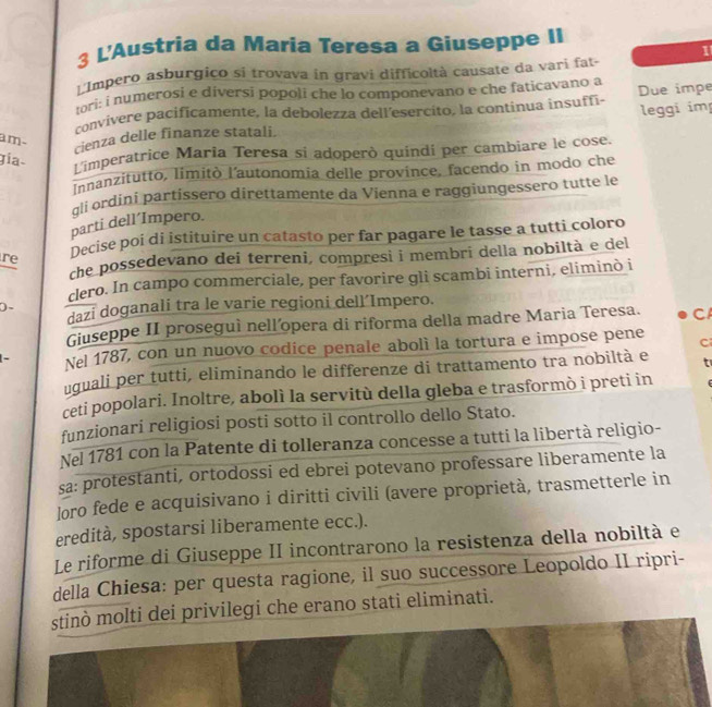 L'Austria da Maria Teresa a Giuseppe II
1
Impero asburgico si trovava in gravi difficoltà causate da vari fat-
ori: i numerosi e diversi popoli che lo componevano e che faticavano a
convivere pacificamente, la debolezza dell’esercito, la continua insuffi- Due impe
leggi im
am-
cienza delle finanze statali.
gia-
L'imperatrice Marĩa Teresa si adoperò quindí per cambiare le cose.
Innanzitutto, limitò l’autonomia delle province, facendo in modo che
gli ordini partissero direttamente da Vienna e raggiungessero tutte le
parti dell´Impero.
re Decise poi di istituire un catasto per far pagare le tasse a tutti coloro
che possedevano dei terreni, compresi i membri della nobiltà e del
cero. In campo commerciale, per favorire gli scambi interni, eliminò i
D、
dazi doganali tra le varie regioni dell´Impero.
Giuseppe II proseguì nell’opera di riforma della madre Maria Teresa. C
- Nel 1787, con un nuovo codice penale abolì la tortura e impose pene C
uquali per tutti, eliminando le differenze di trattamento tra nobiltà e t
ceti popolari. Inoltre, abolì la servitù della gleba e trasformò i preti in
funzionari religiosi posti sotto il controllo dello Stato.
Nel 1781 con la Patente di tolleranza concesse a tutti la libertà religio-
sa: protestanti, ortodossi ed ebrei potevano professare liberamente la
loro fede e acquisivano i diritti civili (avere proprietà, trasmetterle in
eredità, spostarsi liberamente ecc.).
Le riforme di Giuseppe II incontrarono la resistenza della nobiltà e
della Chiesa: per questa ragione, il suo successore Leopoldo II ripri-
stinò molti dei privilegi che erano stati eliminati.