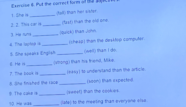 Put the correct form of the adjective 
1. She is _(tall) than her sister. 
2. 2. This car is _(fast) than the old one. 
3. He runs _(quick) than John. 
4. The laptop is _(cheap) than the desktop computer. 
5. She speaks English _(well) than I do. 
6. He is _(strong) than his friend, Mike. 
7. The book is_ (easy) to understand than the article. 
8. She finished the race _(soon) than expected. 
9. The cake is _(sweet) than the cookies. 
10. He was _(late) to the meeting than everyone else.