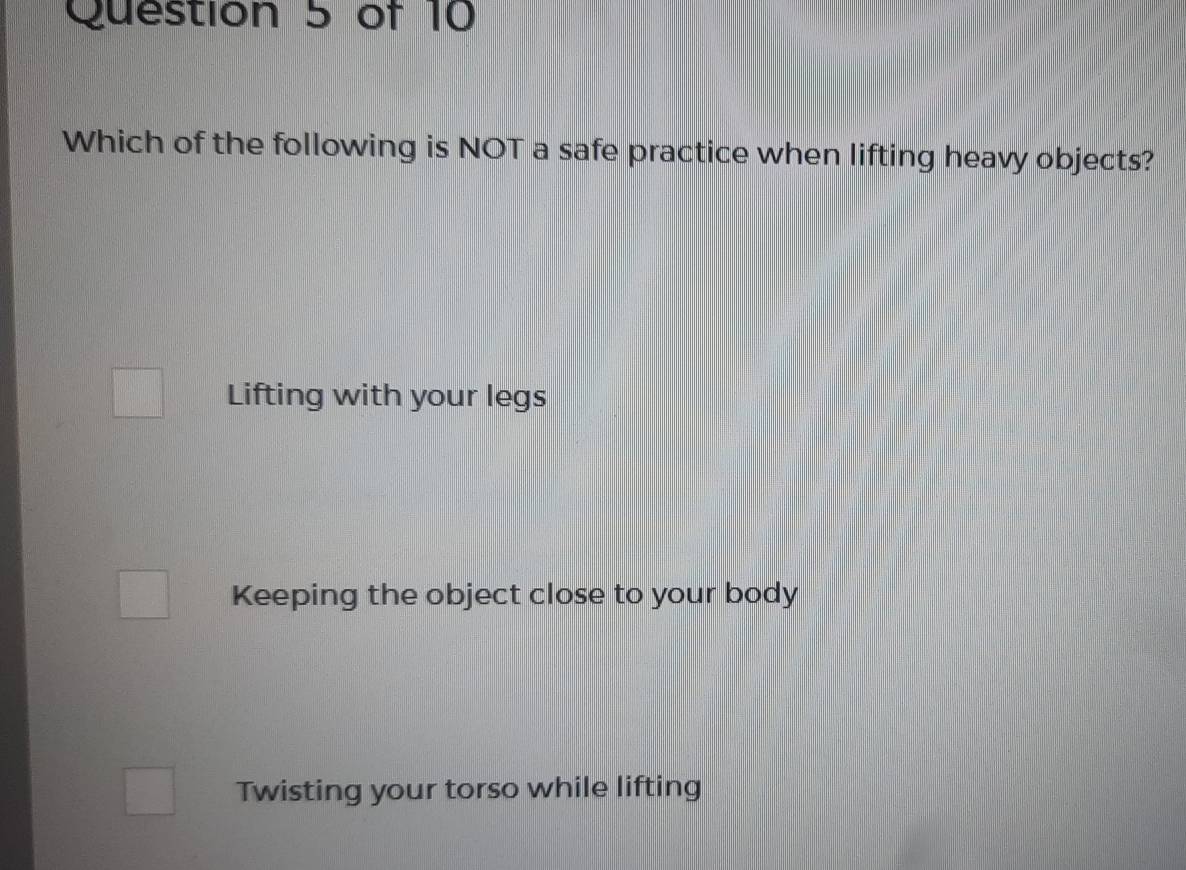 Which of the following is NOT a safe practice when lifting heavy objects?
Lifting with your legs
Keeping the object close to your body
Twisting your torso while lifting