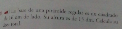 La base de una pirámide regular es un cuadrado 
de 16 dm de lado. Su altura es de 15 dm. Calcula su 
área total.