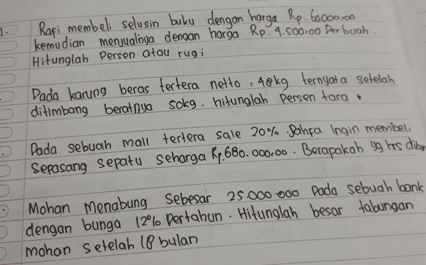 Rari membeli selusin buku dengan harga Rp. 60000, 00
kemudian menyualiya denoan harga Rp. 4. 500. 00 Per buah. 
Hitunglah Persen atau rugi 
Dada kanung beras tertera netto : 4kg ternyat a setelah 
ditimbang berainua solg. hitunglah persen fara. 
Dada sebuah mall tertera sale 20%. PahFa Ingin membeli 
Sepasang sepatu scharga R, 680. 000.00. Berapakah ig hs diby 
Mohan menabung sebesar 25000 000 Pada sebuah bank 
dengan bunga 120% 1 pertahun. Hitunglah besar tabungan 
mohan setelab (8 bulan