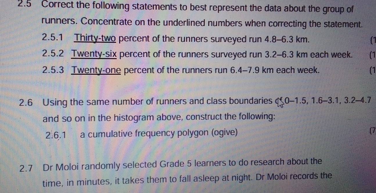 the following statements to best represent the data about the group of 
runners. Concentrate on the underlined numbers when correcting the statement. 
2.5.1 Thirty-two percent of the runners surveyed run 4.8-6.3 km. 
2.5.2 Twenty-six percent of the runners surveyed run 3.2-6.3 km each week. (1 
2.5.3 Twenty-one percent of the runners run 6.4- 7.9 km each week. (1 
2.6 Using the same number of runners and class boundaries q 0-1.5,1.6-3.1,3.2-4.7
and so on in the histogram above, construct the following: 
2.6.1 a cumulative frequency polygon (ogive) (7 
2.7 Dr Moloi randomly selected Grade 5 learners to do research about the 
time, in minutes, it takes them to fall asleep at night. Dr Moloi records the