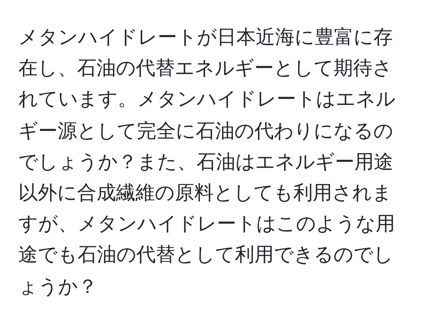 メタンハイドレートが日本近海に豊富に存在し、石油の代替エネルギーとして期待されています。メタンハイドレートはエネルギー源として完全に石油の代わりになるのでしょうか？また、石油はエネルギー用途以外に合成繊維の原料としても利用されますが、メタンハイドレートはこのような用途でも石油の代替として利用できるのでしょうか？