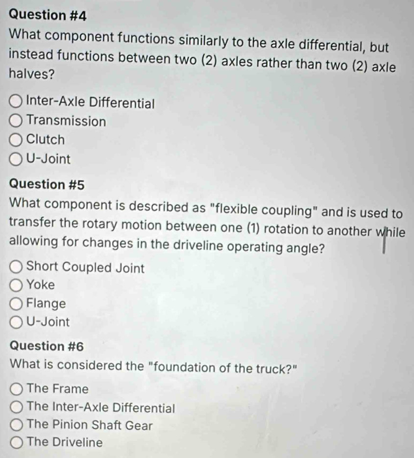 What component functions similarly to the axle differential, but
instead functions between two (2) axles rather than two (2) axle
halves?
Inter-Axle Differential
Transmission
Clutch
U-Joint
Question #5
What component is described as "flexible coupling" and is used to
transfer the rotary motion between one (1) rotation to another while
allowing for changes in the driveline operating angle?
Short Coupled Joint
Yoke
Flange
U-Joint
Question #6
What is considered the "foundation of the truck?"
The Frame
The Inter-Axle Differential
The Pinion Shaft Gear
The Driveline