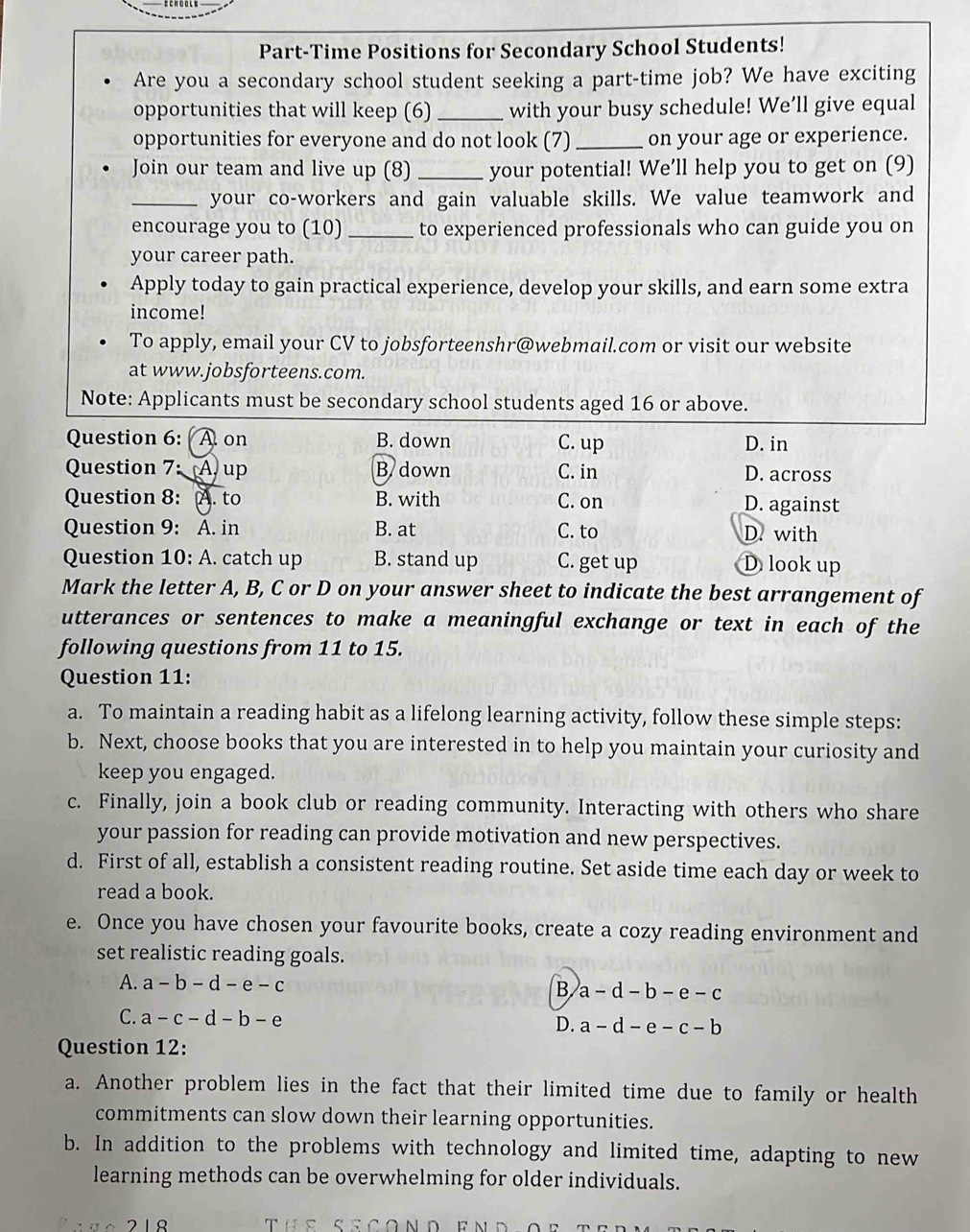 Part-Time Positions for Secondary School Students!
Are you a secondary school student seeking a part-time job? We have exciting
opportunities that will keep (6) _with your busy schedule! We’ll give equal
opportunities for everyone and do not look (7) _on your age or experience.
Join our team and live up (8) _your potential! We’ll help you to get on (9)
_your co-workers and gain valuable skills. We value teamwork and
encourage you to (10) _to experienced professionals who can guide you on
your career path.
Apply today to gain practical experience, develop your skills, and earn some extra
income!
To apply, email your CV to jobsforteenshr@webmail.com or visit our website
at www.jobsforteens.com.
Note: Applicants must be secondary school students aged 16 or above.
Question 6: Aon B. down C. up D. in
Question 7: A. up B down C. in D. across
Question 8: A. to B. with C. on D. against
Question 9: A. in B. at C. to D. with
Question 10: A. catch up B. stand up C. get up D look up
Mark the letter A, B, C or D on your answer sheet to indicate the best arrangement of
utterances or sentences to make a meaningful exchange or text in each of the
following questions from 11 to 15.
Question 11:
a. To maintain a reading habit as a lifelong learning activity, follow these simple steps:
b. Next, choose books that you are interested in to help you maintain your curiosity and
keep you engaged.
c. Finally, join a book club or reading community. Interacting with others who share
your passion for reading can provide motivation and new perspectives.
d. First of all, establish a consistent reading routine. Set aside time each day or week to
read a book.
e. Once you have chosen your favourite books, create a cozy reading environment and
set realistic reading goals.
A. a-b-d-e-c B a-d-b-e-c
C. a-c-d-b-e
D. a-d-e-c-b
Question 12:
a. Another problem lies in the fact that their limited time due to family or health
commitments can slow down their learning opportunities.
b. In addition to the problems with technology and limited time, adapting to new
learning methods can be overwhelming for older individuals.