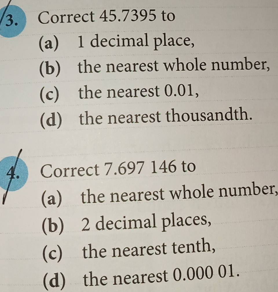 Correct 45.7395 to 
(a) 1 decimal place, 
(b) the nearest whole number, 
(c) the nearest 0.01, 
(d) the nearest thousandth. 
4. Correct 7.697 146 to 
(a) the nearest whole number, 
(b) 2 decimal places, 
(c) the nearest tenth, 
(d) the nearest 0.000 01.