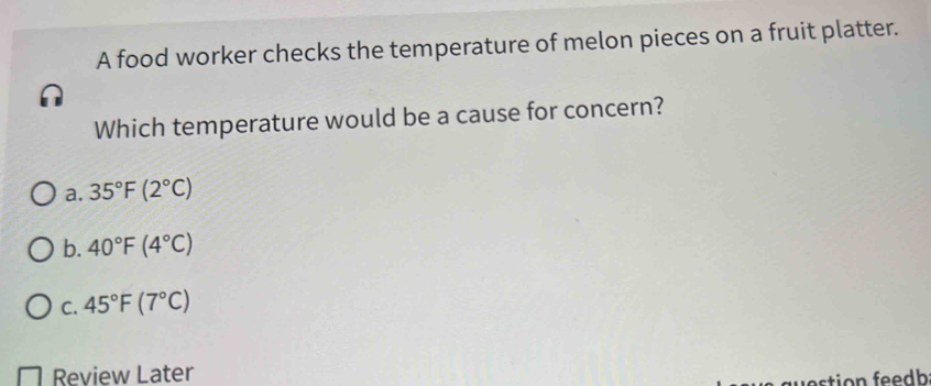 A food worker checks the temperature of melon pieces on a fruit platter.
Which temperature would be a cause for concern?
a. 35°F(2°C)
b. 40°F(4°C)
C. 45°F(7°C)
Review Later