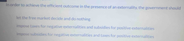 In order to achieve the efficient outcome in the presence of an externality, the government should
let the free market decide and do nothing
impose taxes for negative externalities and subsidies for positive externalities
impose subsidies for negative externalities and taxes for positive externalities