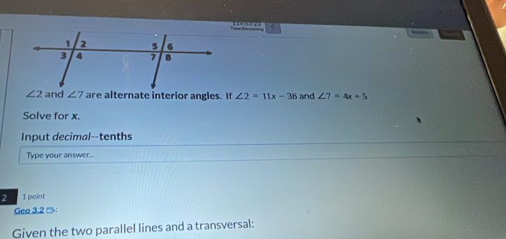 Time temaining Resates
∠ 2 and ∠ 7 are alternate interior angles. If ∠ 2=11x-38 and ∠ 7=4x+5
Solve for x. 
Input decimal--tenths 
Type your answer... 
2 1 point 
Geo 3.2 →： 
Given the two parallel lines and a transversal: