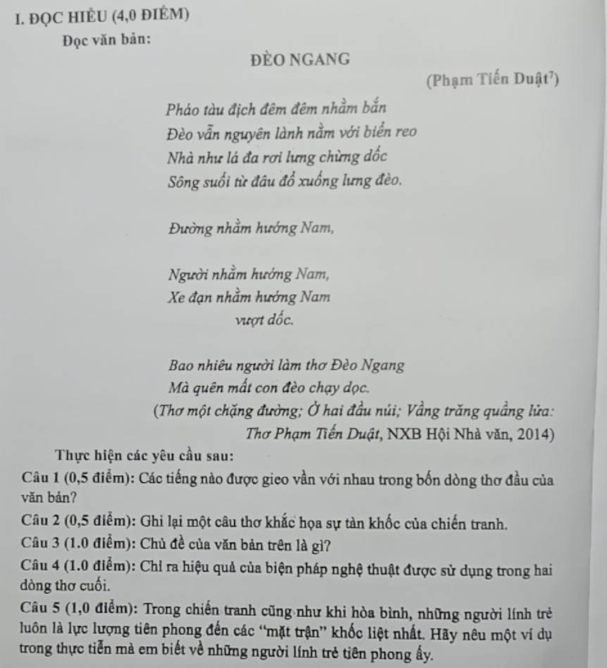 ĐQC HIÈU (4,0 ĐIÉM) 
Đọc văn bản: 
ĐèO NGANG 
(Phạm Tiến Duật⁷) 
Pháo tàu địch đêm đêm nhằm bắn 
Đèo vẫn nguyên lành nằm với biển reo 
Nhà như lá đa rơi lưng chừng dốc 
Sông suối từ đâu đổ xuống lưng đèo. 
Đường nhằm hướng Nam, 
Người nhằm hướng Nam, 
Xe đạn nhằm hướng Nam 
vượt đốc. 
Bao nhiêu người làm thơ Đèo Ngang 
Mà quên mất con đèo chạy dọc. 
(Thơ một chặng đường; Ở hai đầu núi; Vầng trăng quầng lửa: 
Thơ Phạm Tiến Duật, NXB Hội Nhà văn, 2014) 
Thực hiện các yêu cầu sau: 
Câu 1 (0,5 điểm): Các tiếng nào được gieo vần với nhau trong bốn dòng thơ đầu của 
vǎn bản? 
Câu 2 (0,5 điểm): Ghi lại một câu thơ khắc họa sự tàn khốc của chiến tranh. 
Câu 3 (1.0 điểm): Chủ đề của văn bản trên là gì? 
Câu 4 (1.0 điểm): Chỉ ra hiệu quả của biện pháp nghệ thuật được sử dụng trong hai 
dòng thơ cuối. 
Câu 5 (1,0 điểm): Trong chiến tranh cũng như khi hòa bình, những người lính trẻ 
luôn là lực lượng tiên phong đến các “mặt trận” khốc liệt nhất. Hãy nêu một ví dụ 
trong thực tiễn mà em biết về những người lính trẻ tiên phong ấy.
