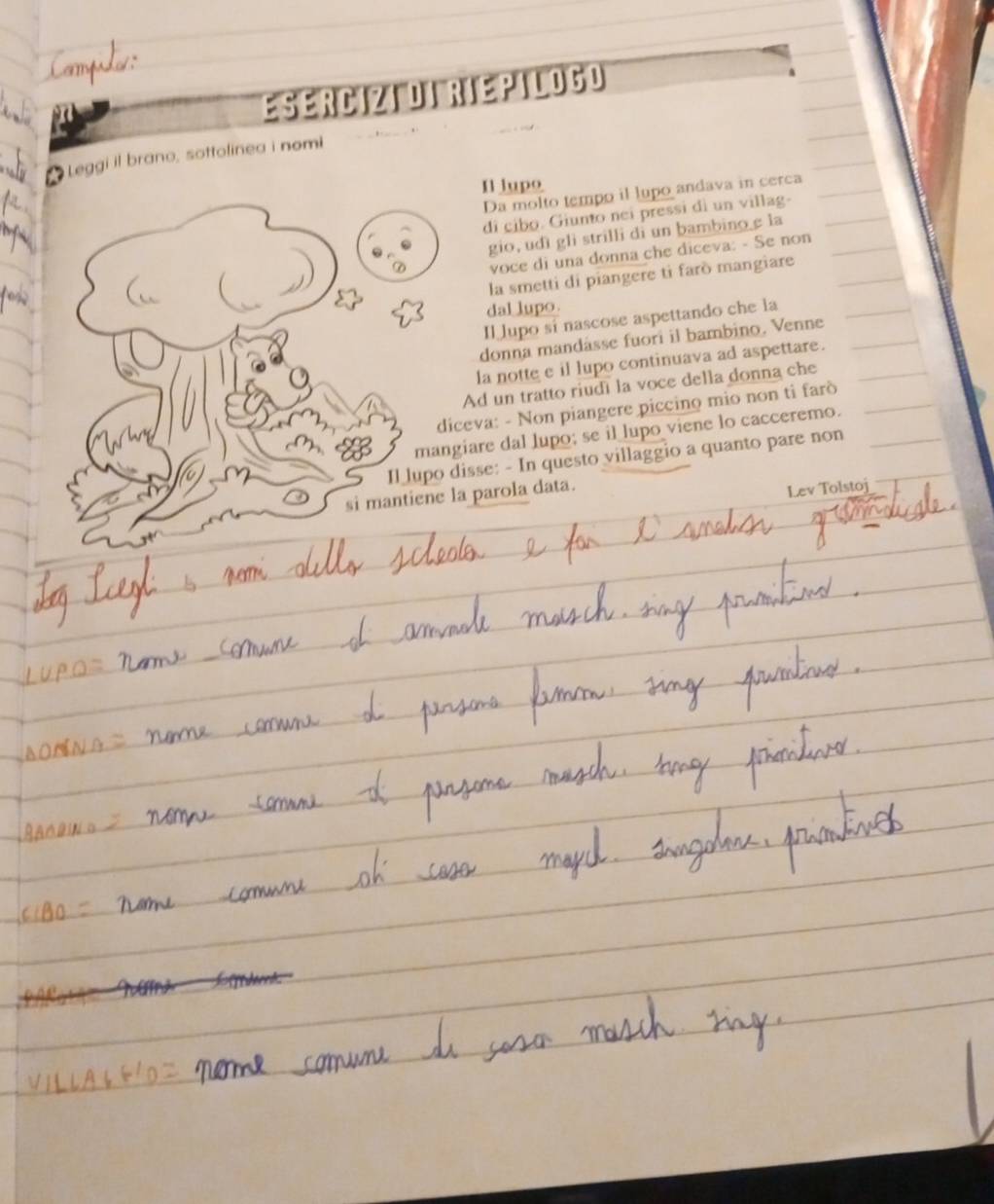 Commples 
ESERCIZI DI RIEPILOGO 
Leggi il brano, sottolinea i nomi 
Il lupo 
Da molto tempo il lupo andava in cerca 
di cibo. Giunto nei pressi di un villag- 
gio, udi gli strilli di un bambino e la 
voce di una donna che diceva: - Se non 
la smetti di piangere ti farò mangiare 
dal lupo. 
Il lupo si nascose aspettando che la 
donna mandasse fuori il bambino. Venne 
la notte e il lupo continuava ad aspettare. 
Ad un tratto riudi la voce della donna che 
diceva: - Non piangere piccino mio non ti farò 
mangiare dal lupo; se il lupo viene lo cacceremo. 
T hợ 
Il lupo disse: - In questo villaggio a quanto pare non 
si mantiene la parola data. 
Lev Tolstoj