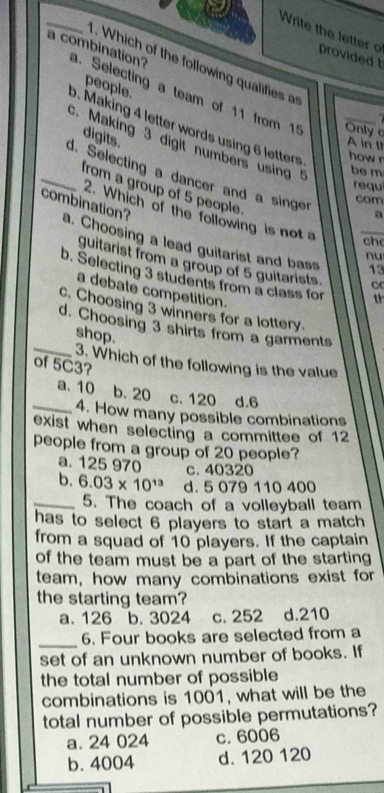 Write th e letter o provided t
a combination?
. Which of the following qualifies a
people.
a. Selecting a team of 11 from 15 Only
b. Making 4 letter words using 6 letters how r
digits.
c. Making 3 digit numbers using ! _be m
A in th
_d. Selecting a dancer and a singer
requí
from a group of 5 people.
com
2. Which of the following is not 
a
combination? a. Choosing a lead guitarist and bass
ch
nu
guitarist from a group of 5 guitarists C
13
b. Selecting 3 students from a class for th
a debate competition.
c. Choosing 3 winners for a lottery.
_
d. Choosing 3 shirts from a garments
shop.
3. Which of the following is the value
of 5C3?
_a. 10 b. 20 c. 120 d. 6
4. How many possible combinations
exist when selecting a committee of 12
people from a group of 20 people?
a. 125 970 c. 40320
b. 6.03* 10^(13) d. 5 079 110 400
_5. The coach of a volleyball team
has to select 6 players to start a match 
from a squad of 10 players. If the captain
of the team must be a part of the starting 
team, how many combinations exist for
the starting team?
a. 126 b. 3024 c. 252 d. 210
_6. Four books are selected from a
set of an unknown number of books. If
the total number of possible
combinations is 1001, what will be the
total number of possible permutations?
a. 24 024 c. 6006
b. 4004 d. 120 120