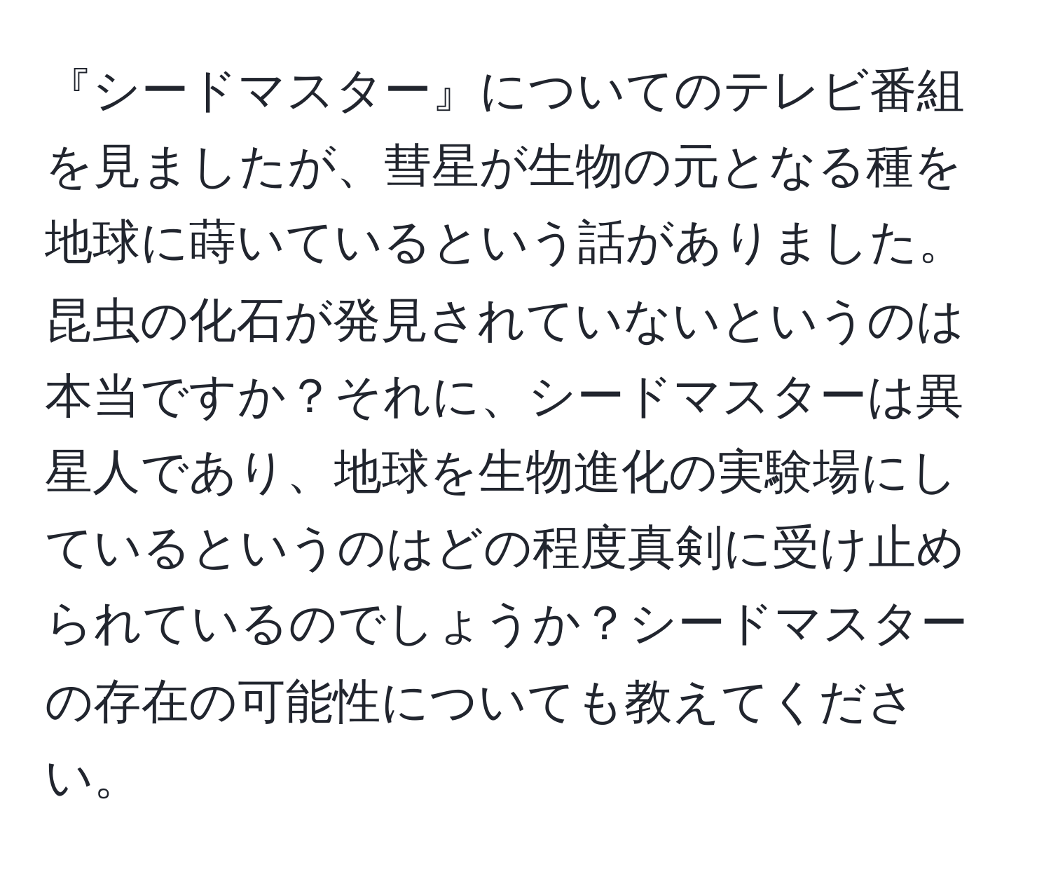 『シードマスター』についてのテレビ番組を見ましたが、彗星が生物の元となる種を地球に蒔いているという話がありました。昆虫の化石が発見されていないというのは本当ですか？それに、シードマスターは異星人であり、地球を生物進化の実験場にしているというのはどの程度真剣に受け止められているのでしょうか？シードマスターの存在の可能性についても教えてください。