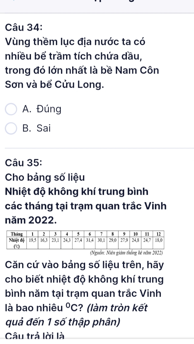 Vùng thềm lục địa nước ta có
nhiều bể trầm tích chứa dầu,
trong đó lớn nhất là bề Nam Côn
Sơn và bể Cửu Long.
A. Đúng
B. Sai
Câu 35:
Cho bảng số liệu
Nhiệt độ không khí trung bình
các tháng tại trạm quan trắc Vinh
năm 2022.
(Nguồn: Niên giám thổng kê năm 2022)
Căn cứ vào bảng số liệu trên, hãy
cho biết nhiệt độ không khí trung
bình năm tại trạm quan trắc Vinh
là bao nhiêu°C ? (làm tròn kết
quả đến 1 số thập phân)
Câu trả lời là