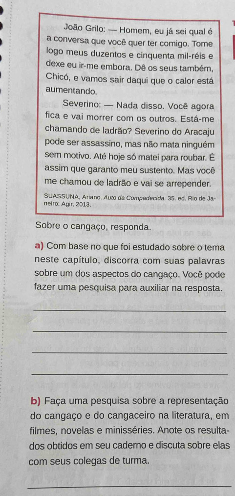 João Grilo: — Homem, eu já sei qual é 
a conversa que você quer ter comigo. Tome 
logo meus duzentos e cinquenta mil-réis e 
dexe eu ir-me embora. Dê os seus também, 
Chicó, e vamos sair daqui que o calor está 
aumentando. 
Severino: — Nada disso. Você agora 
fica e vai morrer com os outros. Está-me 
chamando de ladrão? Severino do Aracaju 
pode ser assassino, mas não mata ninguém 
sem motivo. Até hoje só matei para roubar. É 
assim que garanto meu sustento. Mas você 
me chamou de ladrão e vai se arrepender. 
SUASSUNA, Ariano. Auto da Compadecida. 35. ed. Rio de Ja- 
neiro: Agir, 2013. 
Sobre o cangaço, responda. 
a) Com base no que foi estudado sobre o tema 
neste capítulo, discorra com suas palavras 
sobre um dos aspectos do cangaço. Você pode 
fazer uma pesquisa para auxiliar na resposta. 
_ 
_ 
_ 
_ 
b) Faça uma pesquisa sobre a representação 
do cangaço e do cangaceiro na literatura, em 
filmes, novelas e minisséries. Anote os resulta- 
dos obtidos em seu caderno e discuta sobre elas 
com seus colegas de turma. 
_