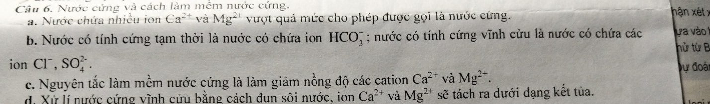 Nước cứng và cách làm mềm nước cứng. hận xét x
a. Nước chứa nhiều ion Ca^(2+) và Mg^(2+) vượt quá mức cho phép được gọi là nước cứng.
b. Nước có tính cứng tạm thời là nước có chứa ion HCO_3^(-; nước có tính cứng vĩnh cửu là nước có chứa các ự a vào
hử từ B
ion Cl^-), SO_4^((2-). 
Dự đoái
c. Nguyên tắc làm mềm nước cứng là làm giảm nồng độ các cation Ca^2+) và Mg^(2+).
d. Xử lí nước cứng vĩnh cửu bằng cách đun sôi nước, ion Ca^(2+) và Mg^(2+) sẽ tách ra dưới dạng kết tủa.