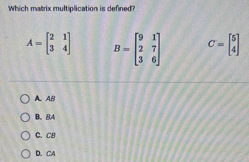 Which matrix multiplication is defined?
A=beginbmatrix 2&1 3&4endbmatrix
B=beginbmatrix 9&1 2&7 3&6endbmatrix
C=beginbmatrix 5 4endbmatrix
A. AB
B. BA
C. CB
D. CA