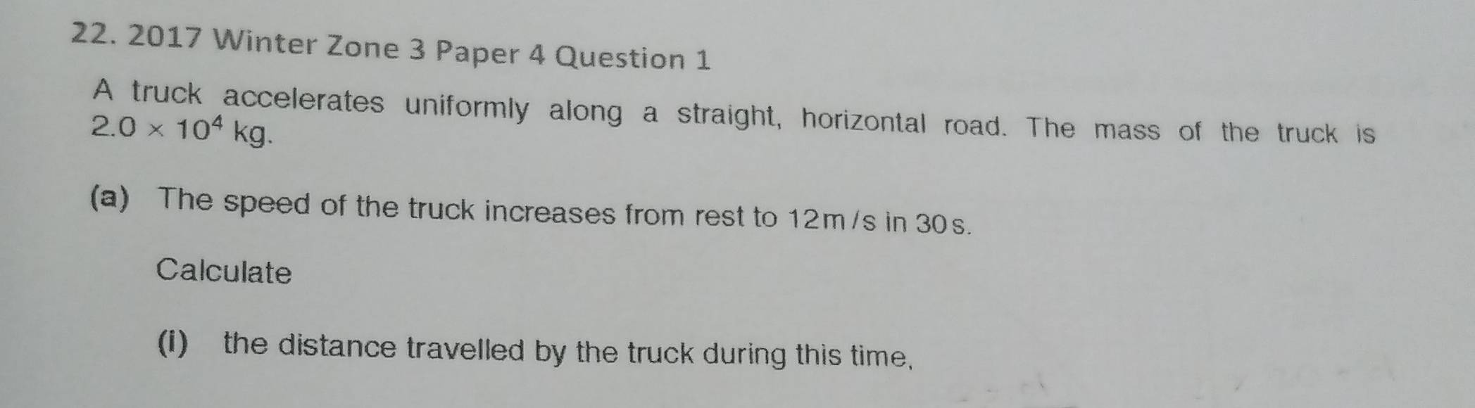 2017 Winter Zone 3 Paper 4 Question 1 
A truck accelerates uniformly along a straight, horizontal road. The mass of the truck is
2.0* 10^4kg. 
(a) The speed of the truck increases from rest to 12m/s in 30s. 
Calculate 
(I) the distance travelled by the truck during this time,