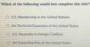 Which of the following would best complete this title?
U.S. Membership in the United Nations
the Territorial Expansion of the United States
U.S. Neutrality in Foreign Conflicts
the Expanding Role of the United States