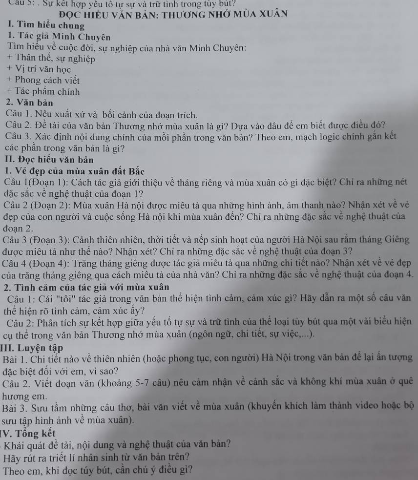 Cau 5: . Sự kết hợp yêu tô tự sự và trữ tình trong tùy bút?
đọc HiệU VăN bản: thương nhớ mùa xuân
. Tìm hiểu chung
1. Tác giả Minh Chuyên
Tìm hiểu yề cuộc đời, sự nghiệp của nhà văn Minh Chuyên:
+ Thân thế, sự nghiệp
+ Vị trí văn học
+ Phong cách viết
+ Tác phẩm chính
2. Văn bản
Câu 1. Nêu xuất xứ và bối cảnh của đoạn trích.
Câu 2. Đề tài của văn bản Thương nhớ mùa xuân là gì? Dựa vào đâu để em biết được điều đó?
Câu 3. Xác định nội dung chính của mỗi phần trong văn bản? Theo em, mạch logic chính gắn kết
các phần trong văn bản là gì?
II. Đọc hiểu văn bản
1. Vẻ đẹp của mùa xuân đất Bắc
Câu 1(Đoạn 1): Cách tác giả giới thiệu về tháng riêng và mùa xuân có gì đặc biệt? Chỉ ra những nét
đặc sắc về nghệ thuật của đoạn 1?
Câu 2 (Đoạn 2): Mùa xuân Hà nội được miêu tả qua những hình ảnh, âm thanh nào? Nhận xét về vẻ
dẹp của con người và cuộc sống Hà nội khi mùa xuân đến? Chi ra những đặc sắc về nghệ thuật của
đoạn 2.
Câu 3 (Đoạn 3): Cảnh thiên nhiên, thời tiết và nếp sinh hoạt của người Hà Nội sau rằm tháng Giêng
được miêu tả như thế nào? Nhận xét? Chỉ ra những đặc sắc về nghệ thuật của đoạn 3?
Câu 4 (Đoạn 4): Trăng tháng giêng được tác giả miêu tả qua những chi tiết nào? Nhận xét về vẻ đẹp
của trăng tháng giêng qua cách miêu tả của nhà văn? Chỉ ra những đặc sắc về nghệ thuật của đoạn 4.
2. Tình cảm của tác giả với mùa xuân
Câu 1: Cái "tôi" tác giả trong văn bản thể hiện tình cảm, cảm xúc gì? Hãy dẫn ra một số câu văn
thể hiện rõ tình cảm, cảm xúc ấy?
Câu 2: Phân tích sự kết hợp giữa yếu tố tự sự và trữ tình của thể loại tùy bút qua một vài biểu hiện
cụ thể trong văn bản Thương nhớ mùa xuân (ngôn ngữ, chi tiết, sự việc,...).
III. Luyện tập
Bài 1. Chi tiết nào về thiên nhiên (hoặc phong tục, con người) Hà Nội trong văn bản đề lại ấn tượng
đặc biệt đối với em, vì sao?
Câu 2. Viết đoạn văn (khoảng 5-7 câu) nêu cảm nhận về cảnh sắc và không khí mùa xuân ở quê
hương em.
Bài 3. Sưu tầm những câu thơ, bài văn viết về mùa xuân (khuyển khích làm thành video hoặc bộ
sưu tập hình ảnh về mùa xuân).
IV. Tổng kết
Khái quát đề tài, nội dung và nghệ thuật của văn bản?
Hãy rút ra triết lí nhân sinh từ văn bản trên?
Theo em, khi đọc túy bút, cần chú ý điều gì?