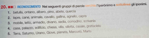 ■■□ RICONOSCIMENTO Nei seguenti gruppi di parole cerchia l'iperònimo e sottolinea gli iponimi. 
1. betulla, ontano, albero, pino, abete, quercia 
2. lepre, cane, animale, cavallo, gallina, agnello, capra 
3. mobile, letto, armadio, divano, sedia, comodino, scrivania 
4. casa, palazzo, edificio, chiesa, villa, villetta, casale, grattacielo 
5. Terra, Saturno, Urano, Giove, pianeta, Mercurio, Marte