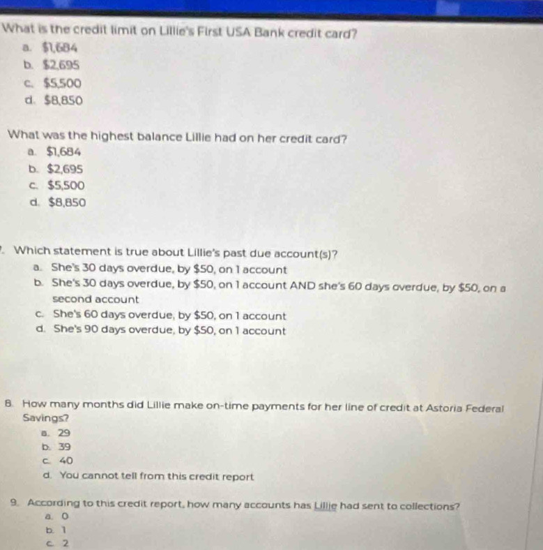 What is the credit limit on Lillie's First USA Bank credit card?
a. $1,684
b. $2,695
c. $5,500
d、 $8,850
What was the highest balance Lillie had on her credit card?
a. $1,684
b. $2,695
c. $5,500
d. $8,850. Which statement is true about Lillie's past due account(s)?
a. She's 30 days overdue, by $50, on 1 account
b. She's 30 days overdue, by $50, on 1 account AND she's 60 days overdue, by $50, on a
second account
c. She's 60 days overdue, by $50, on 1 account
d. She's 90 days overdue, by $50, on 1 account
8. How many months did Lillie make on-time payments for her line of credit at Astoria Federal
Savings?
a. 29
b. 39
c 40
d. You cannot tell from this credit report
9. According to this credit report, how many accounts has Lillie had sent to collections?
a o
b. 1
C. 2