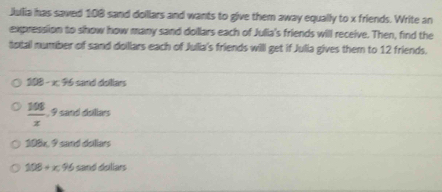 Julia has saved 108 sand doillars and wants to give them away equally to x friends. Write an
expression to show how many sand dollars each of Julia's friends will receive. Then, find the
total number of sand doillars each of Jullia's friends willl get if Julia gives them to 12 friends.
108-x.96 sand dollars
 108/x  , 9 sand dollars
108x, 9 sand dullars
108+x.96 sand dallars