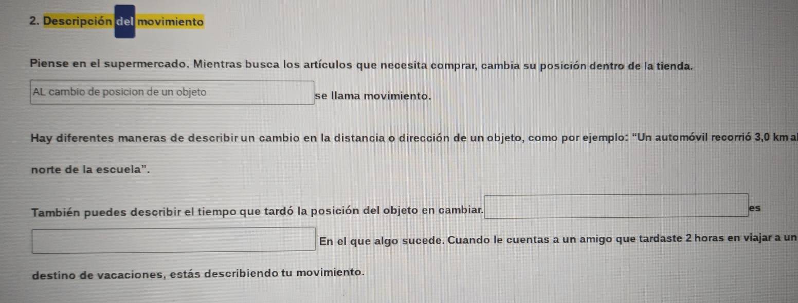 Descripción del movimiento 
Piense en el supermercado. Mientras busca los artículos que necesita comprar, cambia su posición dentro de la tienda. 
AL cambio de posicion de un objeto se llama movimiento. 
Hay diferentes maneras de describir un cambio en la distancia o dirección de un objeto, como por ejemplo: “Un automóvil recorrió 3,0 kma
norte de la escuela". 
También puedes describir el tiempo que tardó la posición del objeto en cambiar. es 
En el que algo sucede. Cuando le cuentas a un amigo que tardaste 2 horas en viajar a un 
destino de vacaciones, estás describiendo tu movimiento.