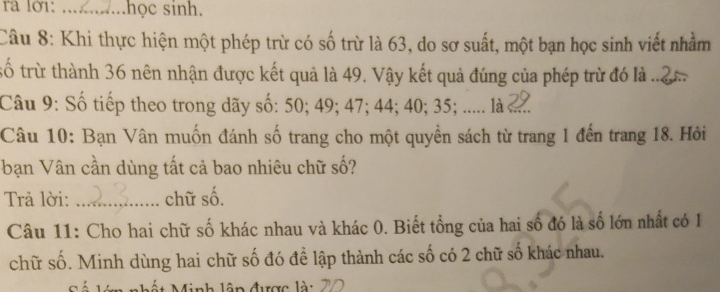 ra lớ1: _..học sinh. 
Câu 8: Khi thực hiện một phép trừ có số trừ là 63, do sơ suất, một bạn học sinh viết nhằm 
số trừ thành 36 nên nhận được kết quả là 49. Vậy kết quả đúng của phép trừ đó là ..2 
Câu 9: Số tiếp theo trong dãy số: 50; 49; 47; 44; 40; 35; ...... l .... 
Câu 10: Bạn Vân muốn đánh số trang cho một quyền sách từ trang 1 đến trang 18. Hỏi 
bạn Vân cần dùng tất cả bao nhiêu chữ số? 
Trả lời: _chữ số. 
Câu 11: Cho hai chữ số khác nhau và khác 0. Biết tổng của hai số đó là số lớn nhất có 1
chữ số. Minh dùng hai chữ số đó để lập thành các số có 2 chữ số khác nhau. 
Minh lập được là: