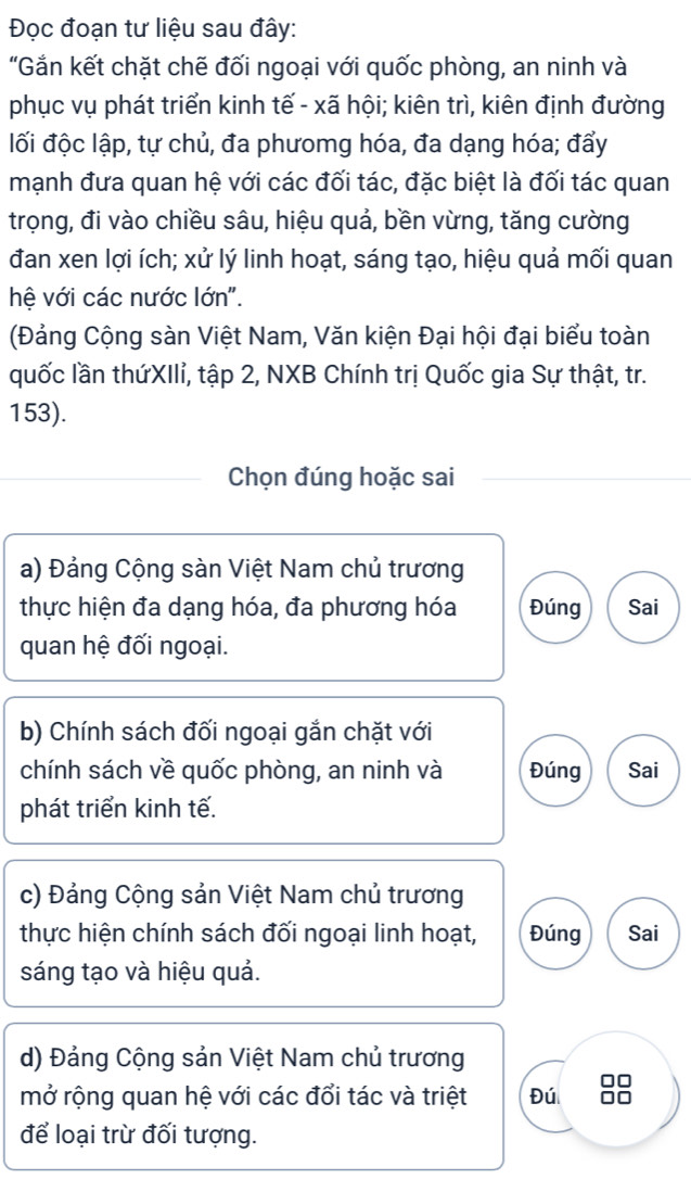 Đọc đoạn tư liệu sau đây:
"Gần kết chặt chẽ đối ngoại với quốc phòng, an ninh và
phục vụ phát triển kinh tế - xã hội; kiên trì, kiên định đường
lối độc lập, tự chủ, đa phưomg hóa, đa dạng hóa; đẩy
mạnh đưa quan hệ với các đối tác, đặc biệt là đối tác quan
trọng, đi vào chiều sâu, hiệu quả, bền vừng, tăng cường
đan xen lợi ích; xử lý linh hoạt, sáng tạo, hiệu quả mối quan
hệ với các nước lớn".
(Đảng Cộng sàn Việt Nam, Văn kiện Đại hội đại biểu toàn
quốc lần thứXIIỉ, tập 2, NXB Chính trị Quốc gia Sự thật, tr.
153).
Chọn đúng hoặc sai
a) Đảng Cộng sàn Việt Nam chủ trương
thực hiện đa dạng hóa, đa phương hóa Đúng Sai
quan hệ đối ngoại.
b) Chính sách đối ngoại gắn chặt với
chính sách về quốc phòng, an ninh và Đúng Sai
phát triển kinh tế.
c) Đảng Cộng sản Việt Nam chủ trương
thực hiện chính sách đối ngoại linh hoạt, Đúng Sai
sáng tạo và hiệu quả.
d) Đảng Cộng sản Việt Nam chủ trương
mở rộng quan hệ với các đổi tác và triệt Đú
để loại trừ đối tượng.