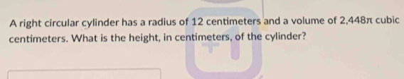 A right circular cylinder has a radius of 12 centimeters and a volume of 2,448π cubic
centimeters. What is the height, in centimeters, of the cylinder?