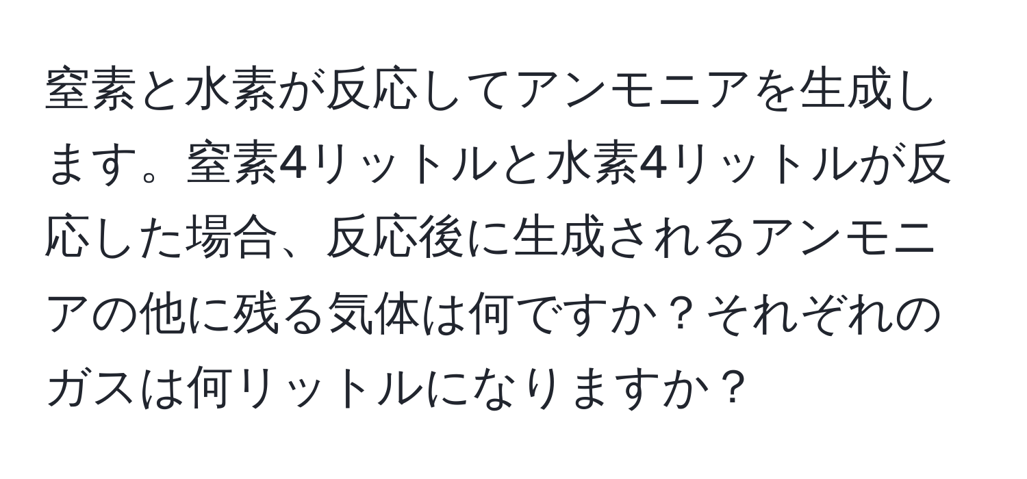 窒素と水素が反応してアンモニアを生成します。窒素4リットルと水素4リットルが反応した場合、反応後に生成されるアンモニアの他に残る気体は何ですか？それぞれのガスは何リットルになりますか？