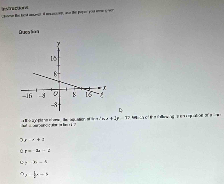 Instructions
Choose the best answer. If necessary, use the paper you were given
Question
In the xy -plane above, the equation of line / is x+3y=12 Which of the following is an equation of a line
that is perpendicular to line / ?
y=x+2
y=-3x+2
y=3x-6
y= 1/3 x+6