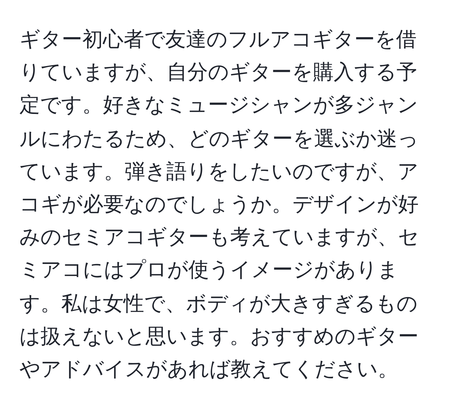 ギター初心者で友達のフルアコギターを借りていますが、自分のギターを購入する予定です。好きなミュージシャンが多ジャンルにわたるため、どのギターを選ぶか迷っています。弾き語りをしたいのですが、アコギが必要なのでしょうか。デザインが好みのセミアコギターも考えていますが、セミアコにはプロが使うイメージがあります。私は女性で、ボディが大きすぎるものは扱えないと思います。おすすめのギターやアドバイスがあれば教えてください。