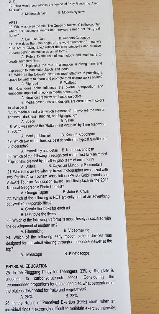 How would you assess the tempo of "Kay Ganda ng Ating
Musika"?
A. Moderately fast B. Moderately slow
ARTS
13. Who was given the title "The Queen of Knitwear" in the country
where her accomplishments and services earned her this great
honor?
A. Lulu Tan-Gan B. Kenneth Cobonpue
14. How does the Latin origin of the word "animation," meaning
"The Act of Giving Life," reflect the core principles and creative
process behind animation as an art form?
A. Refers to the use of technology and machinery to
create animated films.
B. Highlights the role of animation in giving form and
expression to inanimate objects and ideas.
15. Which of the following sites are most effective in providing a
space for writers to share and promote their unique works online?
A. Flip read B. Wattpad
16. How does color influence the overall composition and
emotional impact of artwork in media-based arts?
A. Ideas on creativity are based on colors.
B. Media-based arts and designs are created with colors
in all aspects.
17. In media-based arts, which element of art involves the use of
lightness, darkness, shading, and highlighting?
A. Space B. Value
18. Who was named the "Rattan First Virtuoso" by Time Magazine
in 2007?
A. Monique Lhuillier B. Kenneth Cobonpue
19. Which two characteristics best describe the typical qualities of
photography?
A. Immediacy and detail B. Nearness and part
20. Which of the following is recognized as the first fully animated
Filipino film, created by an all-Filipino team of animators?
A. Urduja B. Dayo: Sa Mundo ng Elementalia
21. Who is the award-winning travel photographer recognized with
two Pacific Asia Tourism Association (PATA) Gold awards, an
ASEAN Tourism Association award, and first place in the 2011
National Geographic Photo Contest?
A. George Tapan B. John K. Chua
22. Which of the following is NOT typically part of an advertising
copywriter's responsibilities?
A. Create the looks for each ad
B. Distribute the flyers
23. Which of the following art forms is most closely associated with
the development of modern art?
A. Filmmaking B. Videomaking
24. Which of the following early motion picture devices was
designed for individual viewing through a peephole viewer at the
top?
A. Telescope B. Kinetoscope
PHYSICAL EDUCATION
25. In the Pinggang Pinoy for Teenagers, 33% of the plate is
allocated to carbohydrate-rich foods. Considering the
recommended proportions for a balanced diet, what percentage of
the plate is designated for fruits and vegetables?
A. 25% B. 33%
26. In the Rating of Perceived Exertion (RPE) chart, when an
individual finds it extremely difficult to maintain exercise intensity,