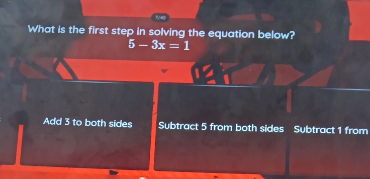 7/40
What is the first step in solving the equation below?
5-3x=1
Add 3 to both sides Subtract 5 from both sides Subtract 1 from