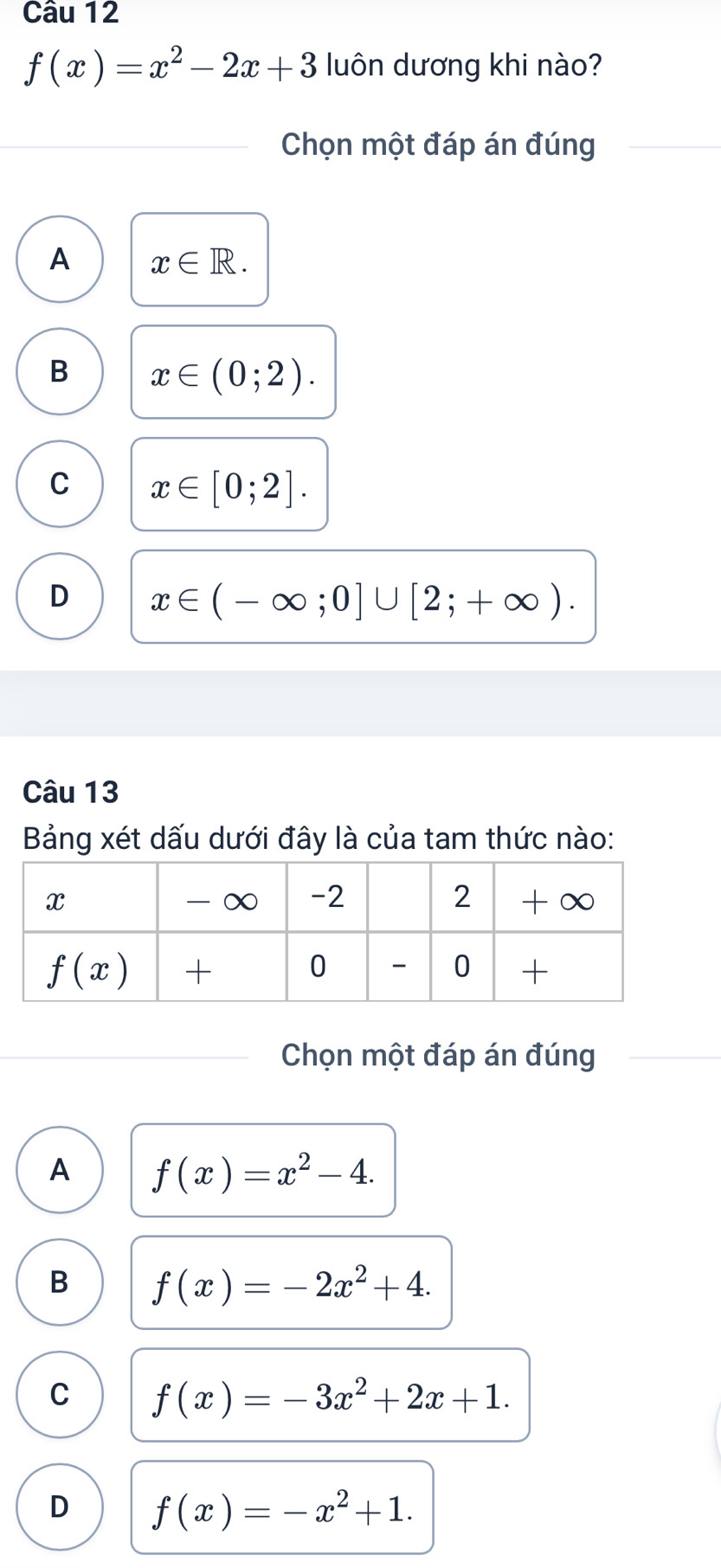 f(x)=x^2-2x+3 luôn dương khi nào?
Chọn một đáp án đúng
A x∈ R.
B x∈ (0;2).
C x∈ [0;2].
D x∈ (-∈fty ;0]∪ [2;+∈fty ).
Câu 13
Bảng xét dấu dưới đây là của tam thức nào:
Chọn một đáp án đúng
A f(x)=x^2-4.
B f(x)=-2x^2+4.
C f(x)=-3x^2+2x+1.
D f(x)=-x^2+1.