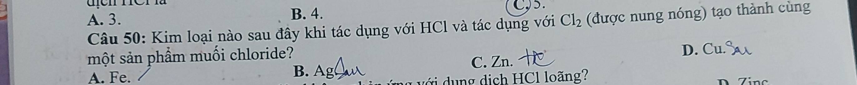 B. 4.
C, 5.
A. 3. Cl_2 (được nung nóng) tạo thành cùng
Câu 50: Kim loại nào sau đây khi tác dụng với HCl và tác dụng với
một sản phẩm muối chloride?
C. Zn. D. Cu. S
B. Ag
A. Fe. ich HCl lo ãng?
D Zinc