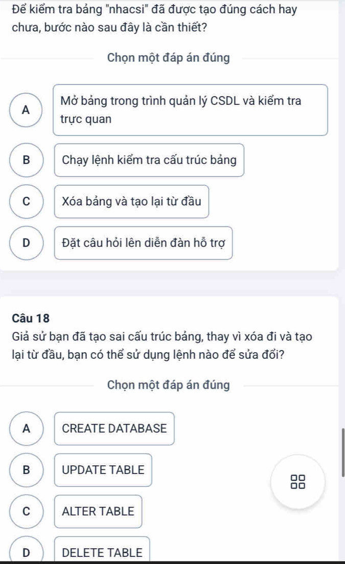 Để kiểm tra bảng "nhacsi" đã được tạo đúng cách hay
chưa, bước nào sau đây là cần thiết?
Chọn một đáp án đúng
A Mở bảng trong trình quản lý CSDL và kiểm tra
trực quan
B Chạy lệnh kiểm tra cấu trúc bảng
C Xóa bảng và tạo lại từ đầu
D Đặt câu hỏi lên diễn đàn hỗ trợ
Câu 18
Giả sử bạn đã tạo sai cấu trúc bảng, thay vì xóa đi và tạo
lại từ đầu, bạn có thể sử dụng lệnh nào để sửa đổi?
Chọn một đáp án đúng
A CREATE DATABASE
B UPDATE TABLE
C ALTER TABLE
D DELETE TABLE