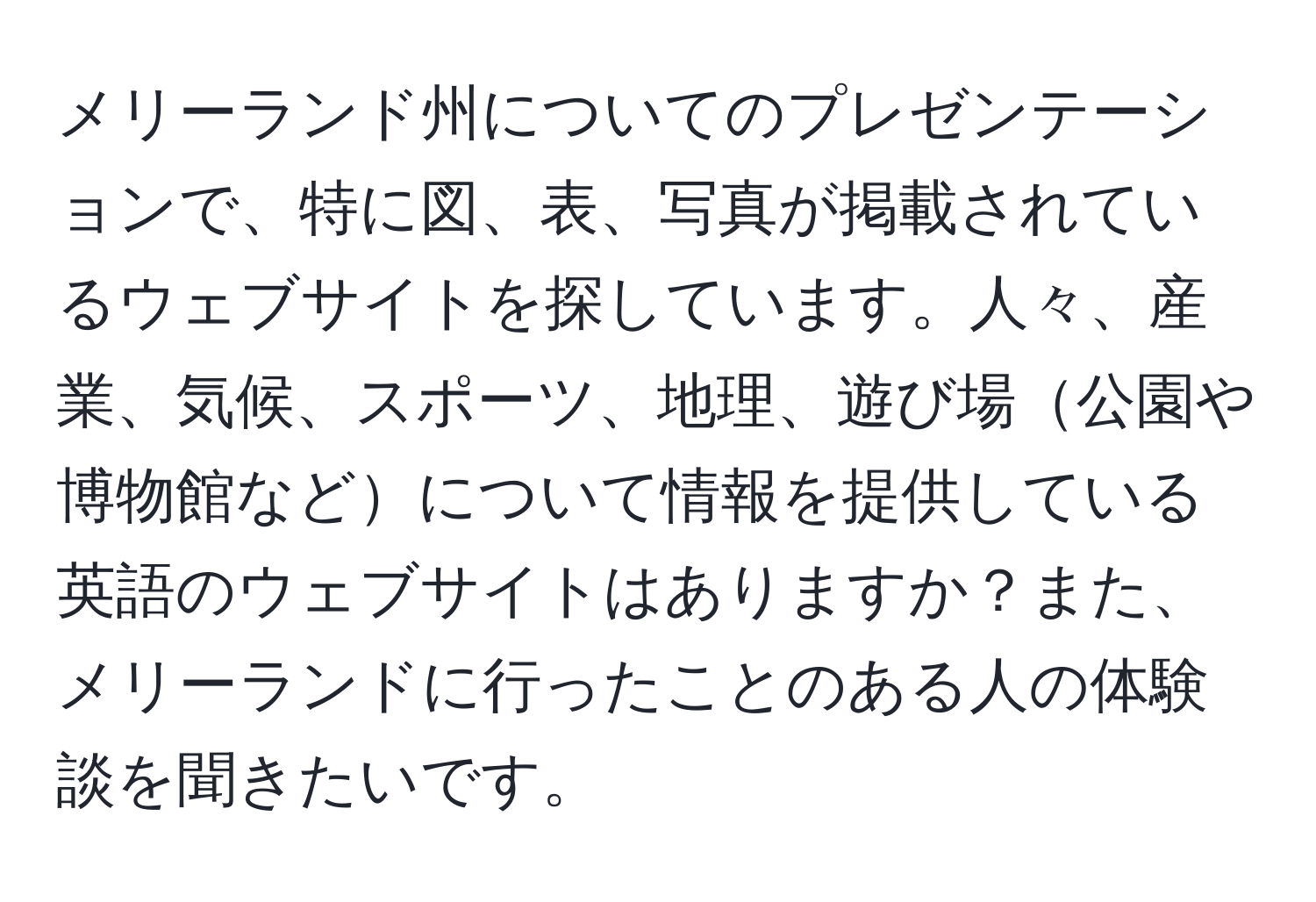 メリーランド州についてのプレゼンテーションで、特に図、表、写真が掲載されているウェブサイトを探しています。人々、産業、気候、スポーツ、地理、遊び場公園や博物館などについて情報を提供している英語のウェブサイトはありますか？また、メリーランドに行ったことのある人の体験談を聞きたいです。