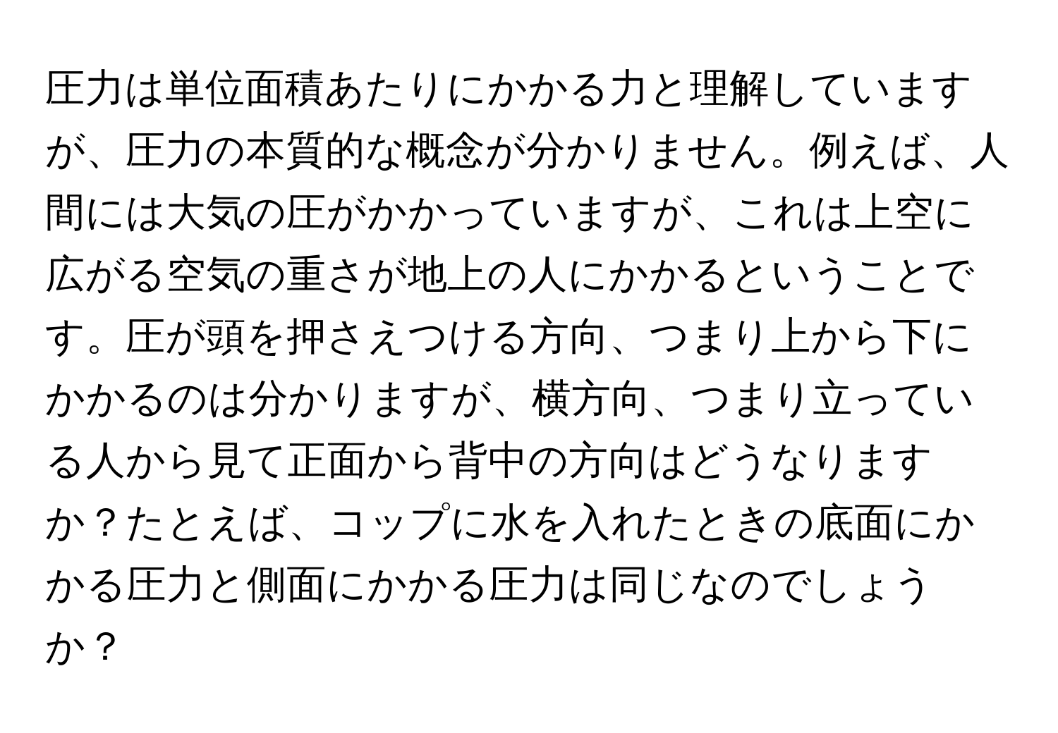 圧力は単位面積あたりにかかる力と理解していますが、圧力の本質的な概念が分かりません。例えば、人間には大気の圧がかかっていますが、これは上空に広がる空気の重さが地上の人にかかるということです。圧が頭を押さえつける方向、つまり上から下にかかるのは分かりますが、横方向、つまり立っている人から見て正面から背中の方向はどうなりますか？たとえば、コップに水を入れたときの底面にかかる圧力と側面にかかる圧力は同じなのでしょうか？