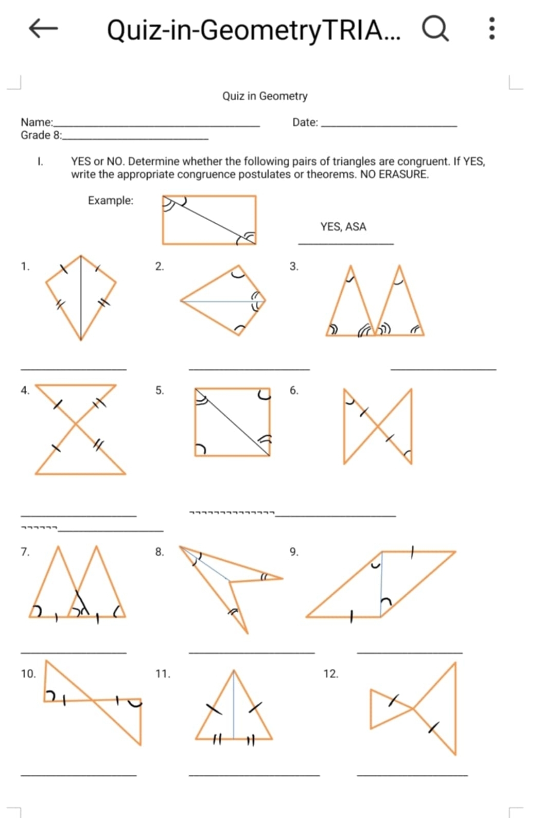 Quiz-in-GeometryTRIA... 
Quiz in Geometry 
Name:_ Date:_ 
Grade 8:_ 
1. YES or NO. Determine whether the following pairs of triangles are congruent. If YES, 
write the appropriate congruence postulates or theorems. NO ERASURE. 
Example: 
YES, ASA 
_ 
1. 
2. 
3. 
_ 
__ 
5. 
6. 
_ 
_ 
_ 
_ 
8. 
_ 
__ 
11.12. 
_ 
__