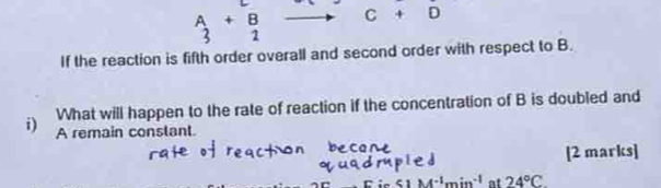 beginarrayr A 3endarray +beginarrayr B 2endarray C+D
If the reaction is fifth order overall and second order with respect to B. 
What will happen to the rate of reaction if the concentration of B is doubled and 
i) A remain conslant. 
[2 marks]
51M^(-1)min^(-1) at 24°C