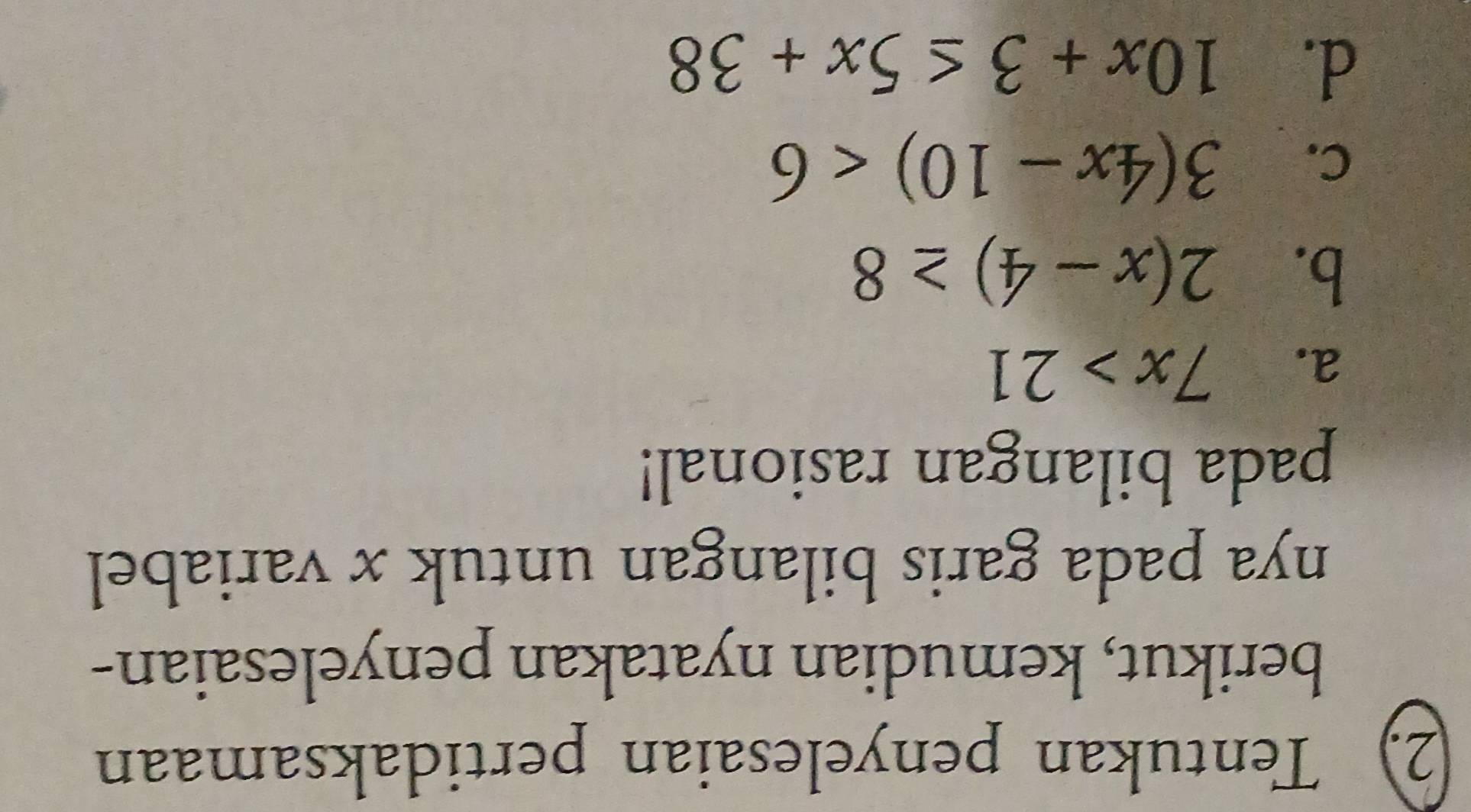 Tentukan penyelesaian pertidaksamaan
berikut, kemudian nyatakan penyelesaian-
nya pada garis bilangan untuk x variabel
pada bilangan rasional!
a. 7x>21
b. 2(x-4)≥ 8
C. 3(4x-10)<6</tex>
d. 10x+3≤ 5x+38