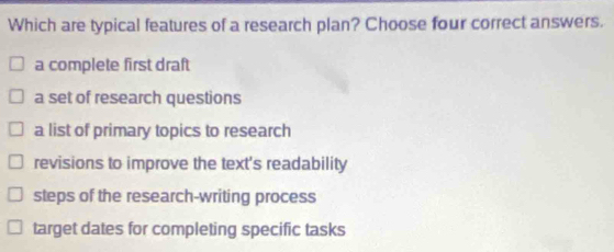 Which are typical features of a research plan? Choose four correct answers.
a complete first draft
a set of research questions
a list of primary topics to research
revisions to improve the text's readability
steps of the research-writing process
target dates for completing specific tasks