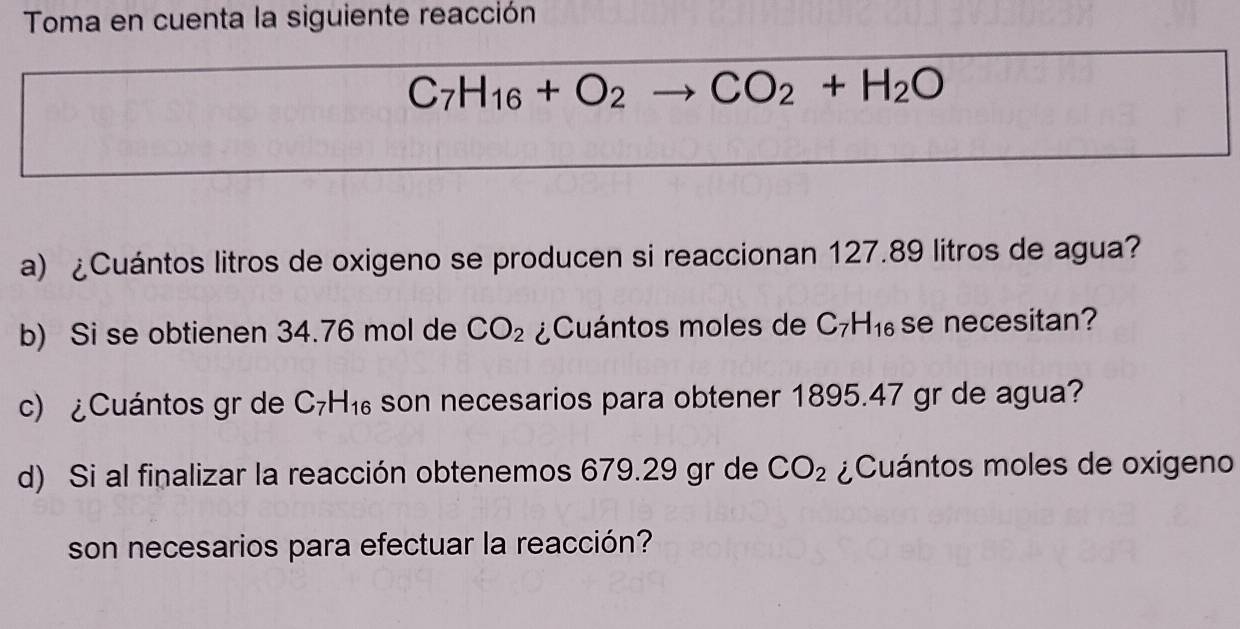 Toma en cuenta la siguiente reacción
C_7H_16+O_2to CO_2+H_2O
a) ¿Cuántos litros de oxigeno se producen si reaccionan 127.89 litros de agua? 
b) Si se obtienen 34.76 mol de CO_2 ¿Cuántos moles de C_7H_16 se necesitan? 
c) ¿Cuántos gr de C_7H_16 son necesarios para obtener 1895.47 gr de agua? 
d) Si al finalizar la reacción obtenemos 679.29 gr de CO_2 ¿Cuántos moles de oxigeno 
son necesarios para efectuar la reacción?