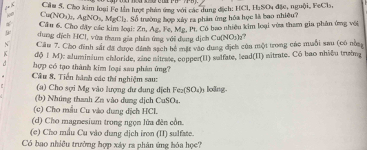 Cho kim loại Fe lần lượt phản ứng với các dung dịch: HCl, H_2SO_4 đặc, nguội, FeCl₃,
Cu(NO_3)_2, AgNO_3, MgCl_2. Số trường hợp xảy ra phản ứng hóa học là bao nhiêu? 
4 Câu 6. Cho dãy các kim loại: Zn, Ag, Fe, Mg t., Pt. Có bao nhiêu kim loại vừa tham gia phản ứng với 
Jàr dung dịch HCl, vừa tham gia phản ứng với dung dịch Cu(NO_3)_2 ? 
N Câu 7. Cho đinh sắt đã được đánh sạch bê mặt vào dung dịch của một trong các muối sau (có nồng 
K độ 1 M): aluminium chloride, zinc nitrate, copper(II) sulfate, lead(II) nitrate. Có bao nhiêu trường 
d hợp có tạo thành kim loại sau phản ứng? 
Câu 8. Tiến hành các thí nghiệm sau: 
(a) Cho sợi Mg vào lượng dư dung dịch Fe_2(SO_4)_3 loãng. 
(b) Nhúng thanh Zn vào dung dịch CuS O
(c) Cho mẫu Cu vào dung dịch HCl. 
(d) Cho magnesium trong ngọn lửa đèn cồn. 
(e) Cho mầu Cu vào dung dịch iron (II) sulfate. 
Có bao nhiêu trường hợp xảy ra phản ứng hóa học?