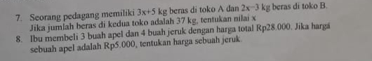 Seorang pedagang memiliki 3x+5kg beras di toko A dan 2x-3kg beras di toko B. 
Jika jumlah beras di kedua toko adalah 37 kg, tentukan nilai x
8. Ibu membeli 3 buah apel dan 4 buah jeruk dengan harga total Rp28.000. Jika harga 
sebuah apel adalah Rp5.000, tentukan harga sebuah jeruk.